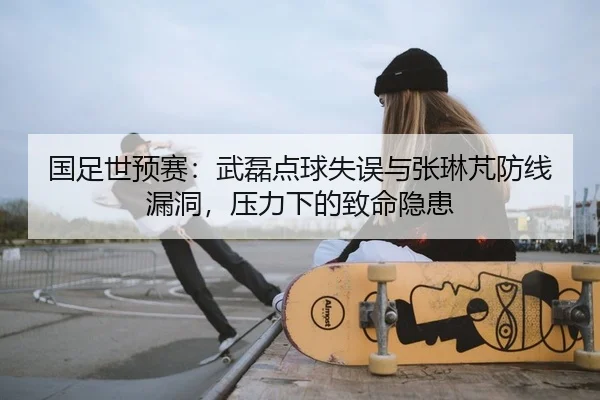 国足世预赛：武磊点球失误与张琳芃防线漏洞，压力下的致命隐患